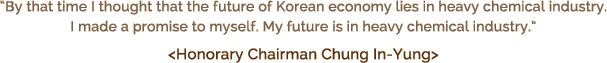 By that time I thought that the future of Korean economy lies in heavy chemical industry. I made a promise to myself. My future is in heavy chemical industry.  <Honorary Chairman Chung In-Yung>