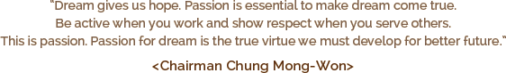 “Dream gives us hope. Passion is essential to make dream come true. Be active when you work and show respect when you serve others. This is passion. Passion for dream is the true virtue we must develop for better future. ” < Chairman Chung Mong-Won >